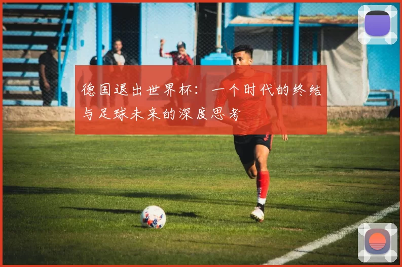 德国退出世界杯:一个时代的终结与足球未来的深度思考