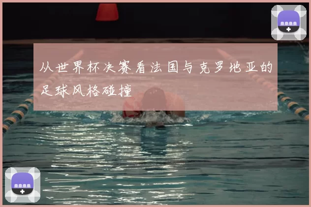 从世界杯决赛看法国与克罗地亚的足球风格碰撞