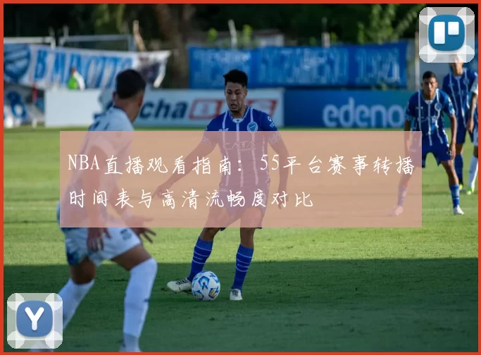 NBA直播观看指南：55平台赛事转播时间表与高清流畅度对比