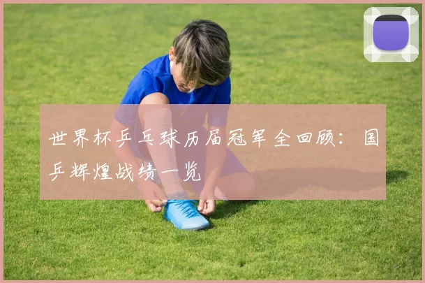 世界杯乒乓球历届冠军全回顾:国乒辉煌战绩一览