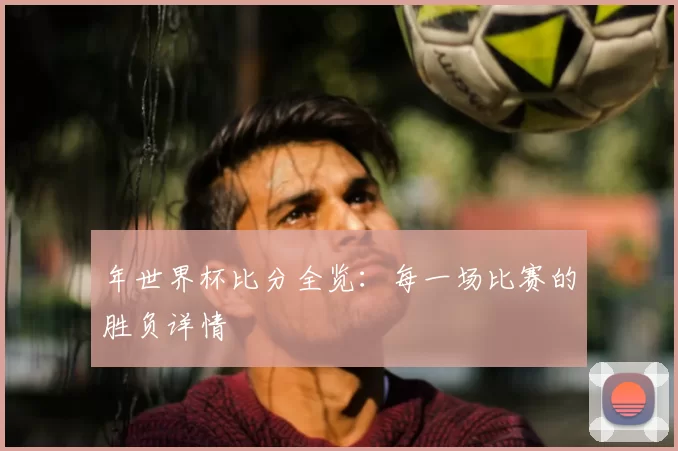 年世界杯比分全览：每一场比赛的胜负详情