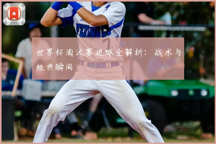 世界杯淘汰赛进球全解析：战术与经典瞬间