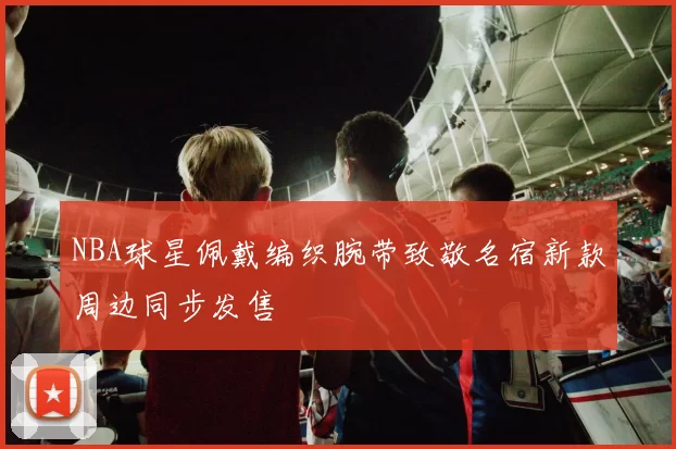 NBA球星佩戴编织腕带致敬名宿新款周边同步发售