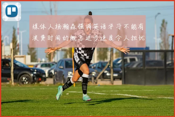 媒体人杨瀚森强调英语学习不能有浪费时间的概念进步速度令人担忧