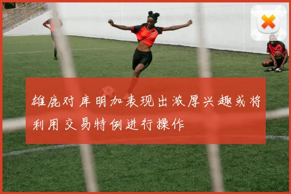 雄鹿对库明加表现出浓厚兴趣或将利用交易特例进行操作