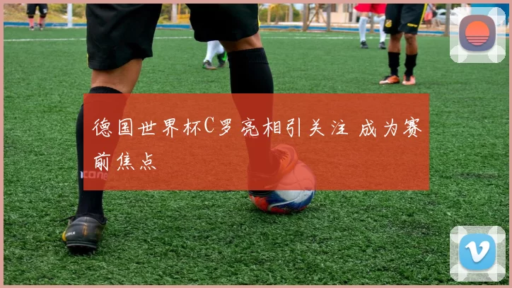 德国世界杯C罗亮相引关注 成为赛前焦点