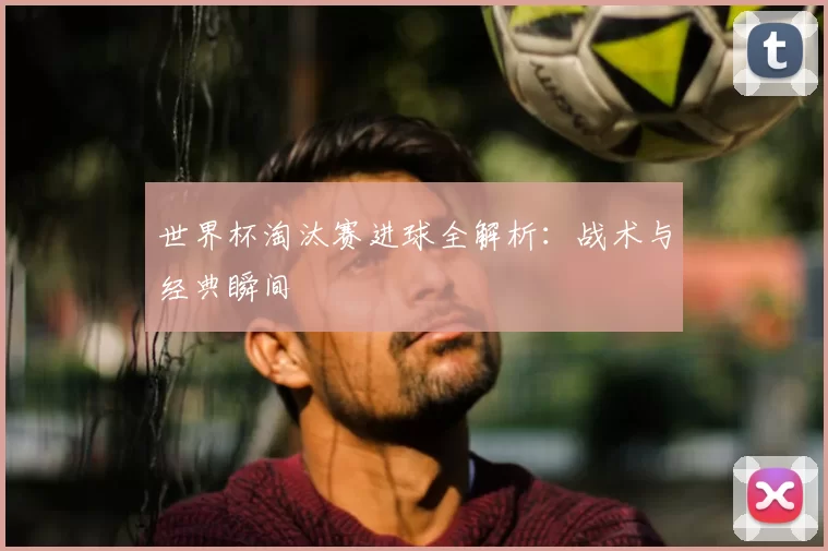 世界杯淘汰赛进球全解析：战术与经典瞬间