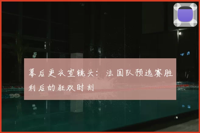 幕后更衣室镜头：法国队预选赛胜利后的狂欢时刻