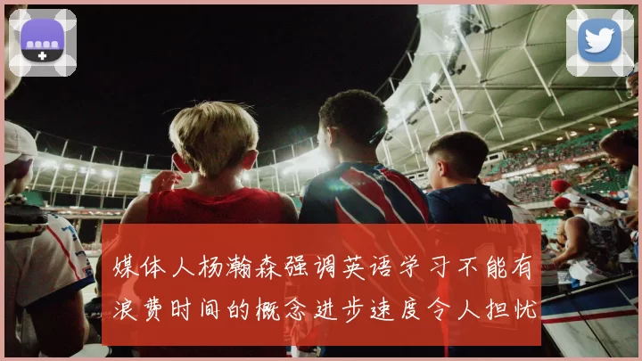 媒体人杨瀚森强调英语学习不能有浪费时间的概念进步速度令人担忧