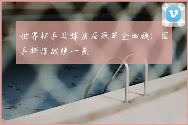 世界杯乒乓球历届冠军全回顾:国乒辉煌战绩一览