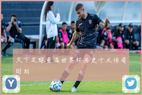天下足球重温世界杯历史十大传奇时刻