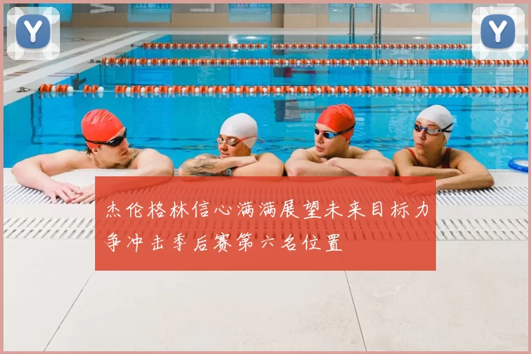 杰伦格林信心满满展望未来目标力争冲击季后赛第六名位置