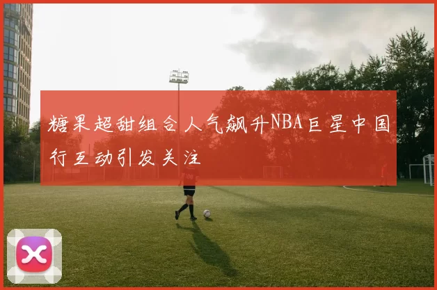 糖果超甜组合人气飙升NBA巨星中国行互动引发关注