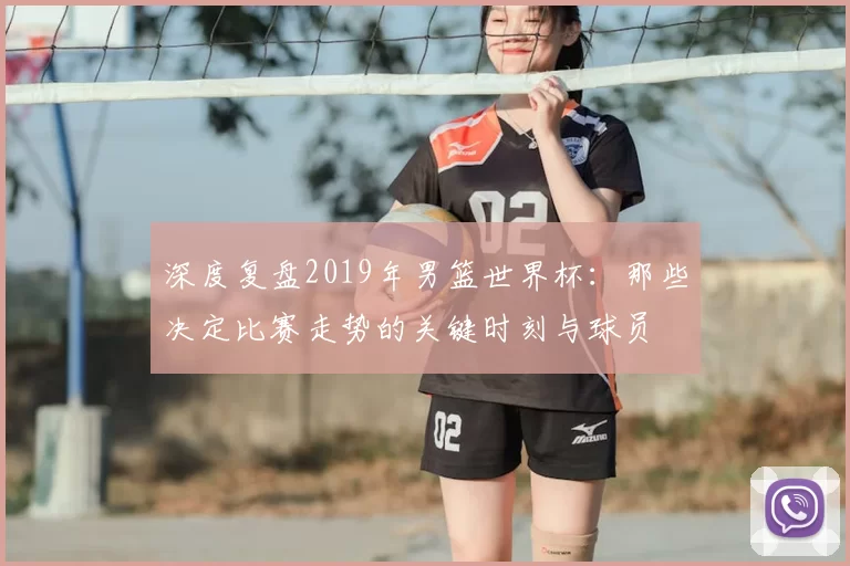 深度复盘2019年男篮世界杯:那些决定比赛走势的关键时刻与球员